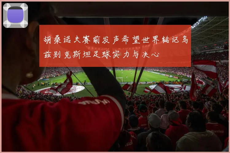 胡桑诺夫赛前发声希望世界铭记乌兹别克斯坦足球实力与决心