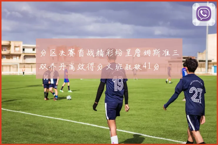 分区决赛首战精彩纷呈詹姆斯准三双乔丹高效得分文班狂砍41分