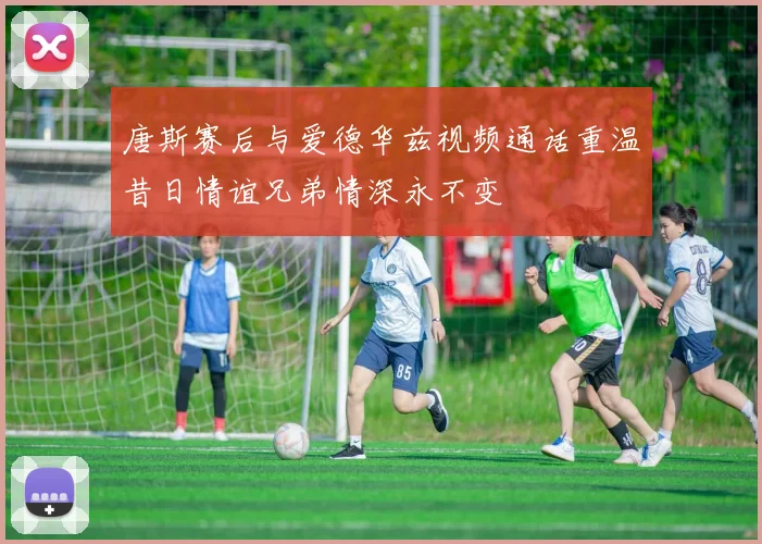 唐斯赛后与爱德华兹视频通话重温昔日情谊兄弟情深永不变