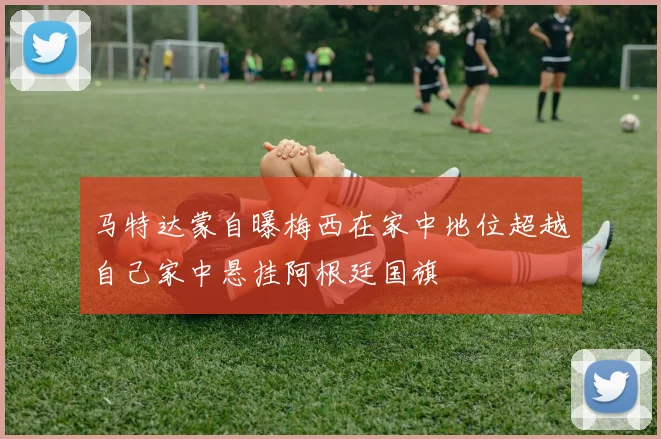 马特达蒙自曝梅西在家中地位超越自己家中悬挂阿根廷国旗