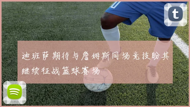 迪班萨期待与詹姆斯同场竞技盼其继续征战篮球赛场