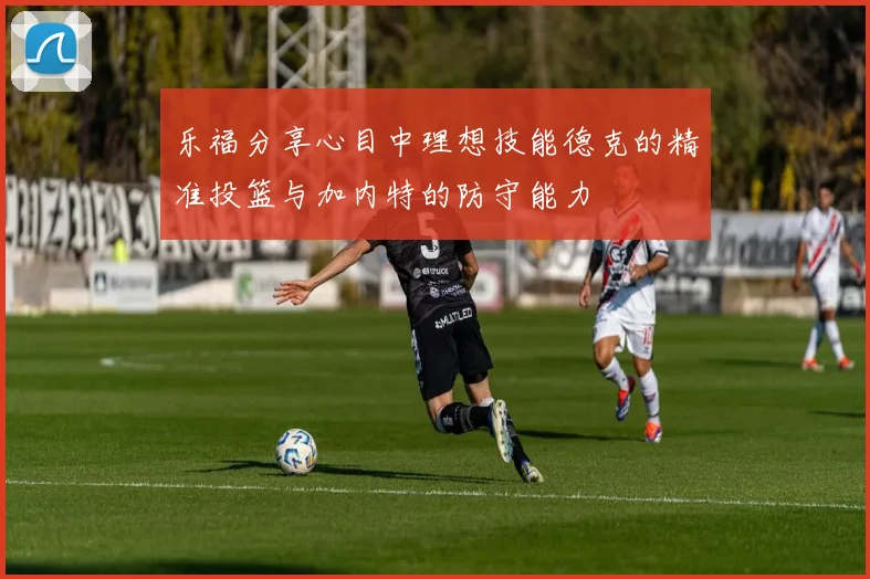 乐福分享心目中理想技能德克的精准投篮与加内特的防守能力