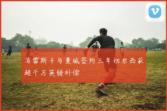 马雷斯卡与曼城签约三年切尔西获超千万英镑补偿