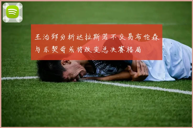 王治郅分析达拉斯若不交易布伦森与东契奇或将改变总决赛格局