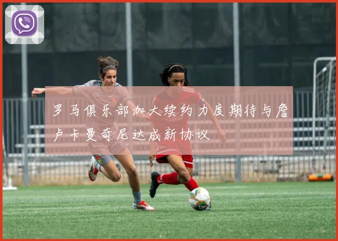 罗马俱乐部加大续约力度期待与詹卢卡曼奇尼达成新协议