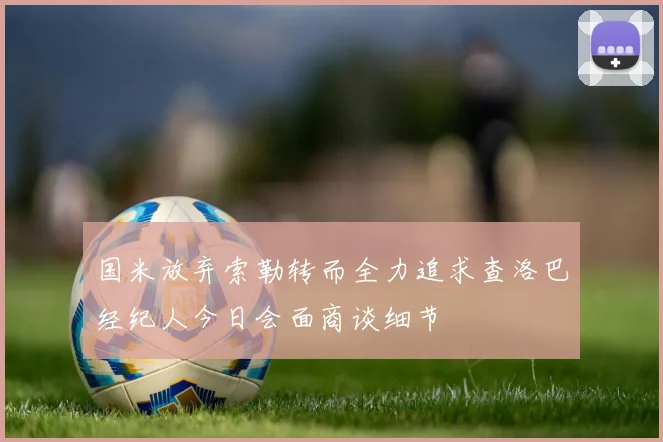 国米放弃索勒转而全力追求查洛巴经纪人今日会面商谈细节