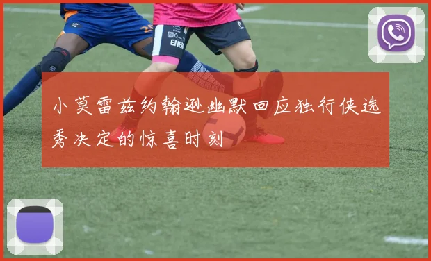 小莫雷兹约翰逊幽默回应独行侠选秀决定的惊喜时刻