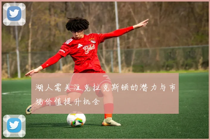 湖人需关注克拉克斯顿的潜力与市场价值提升机会