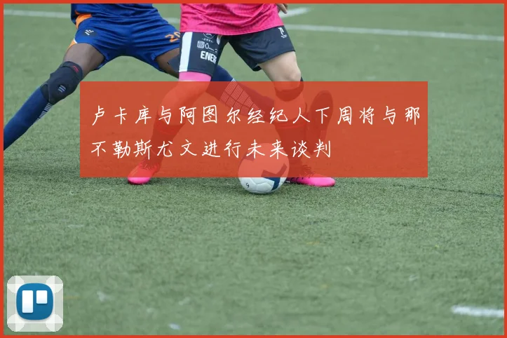 卢卡库与阿图尔经纪人下周将与那不勒斯尤文进行未来谈判