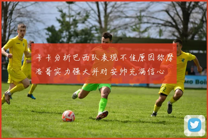 卡卡分析巴西队表现不佳原因称摩洛哥实力强大并对安帅充满信心