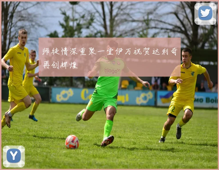 师徒情深重聚一堂伊万祝贺达利奇再创辉煌