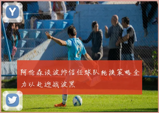 阿伦森谈波帅信任球队轮换策略全力以赴迎战波黑