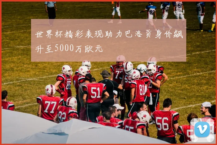世界杯精彩表现助力巴洛贡身价飙升至5000万欧元