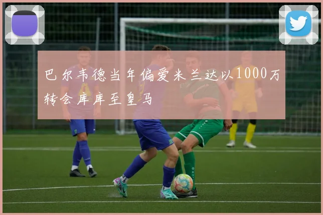 巴尔韦德当年偏爱米兰达以1000万转会库库至皇马