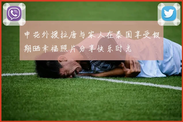 申花外援拉唐与家人在泰国享受假期晒幸福照片分享快乐时光