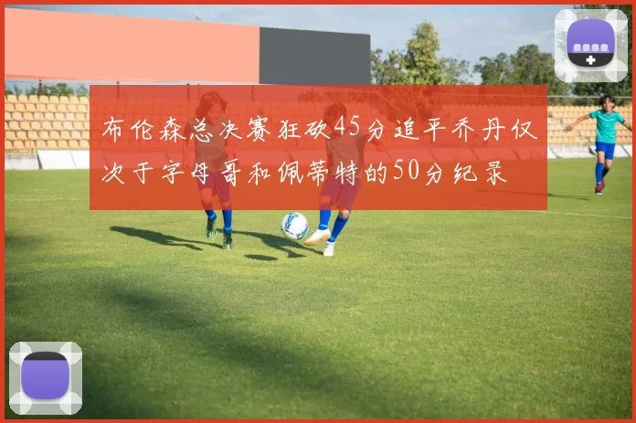 布伦森总决赛狂砍45分追平乔丹仅次于字母哥和佩蒂特的50分纪录